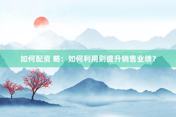 如何配资 略：如何利用则提升销售业绩？
