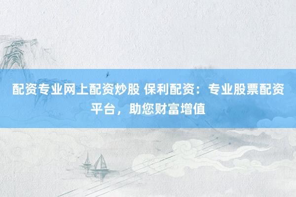 配资专业网上配资炒股 保利配资：专业股票配资平台，助您财富增值