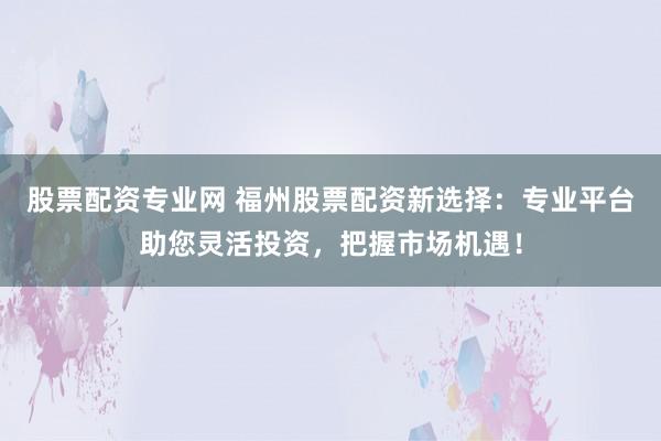 股票配资专业网 福州股票配资新选择：专业平台助您灵活投资，把握市场机遇！