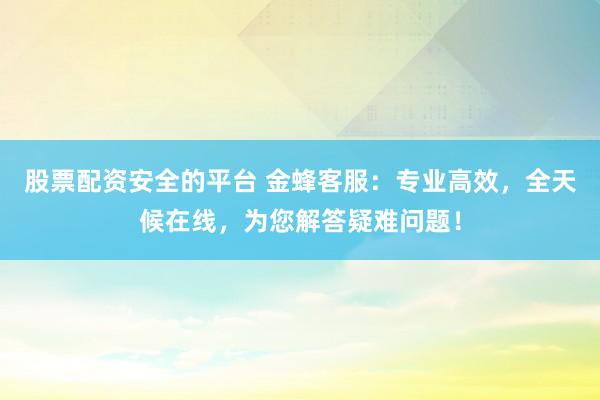 股票配资安全的平台 金蜂客服：专业高效，全天候在线，为您解答疑难问题！