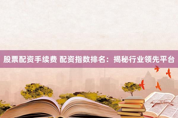 股票配资手续费 配资指数排名：揭秘行业领先平台