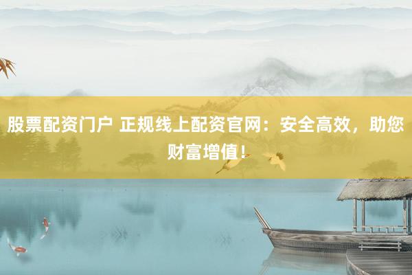 股票配资门户 正规线上配资官网：安全高效，助您财富增值！