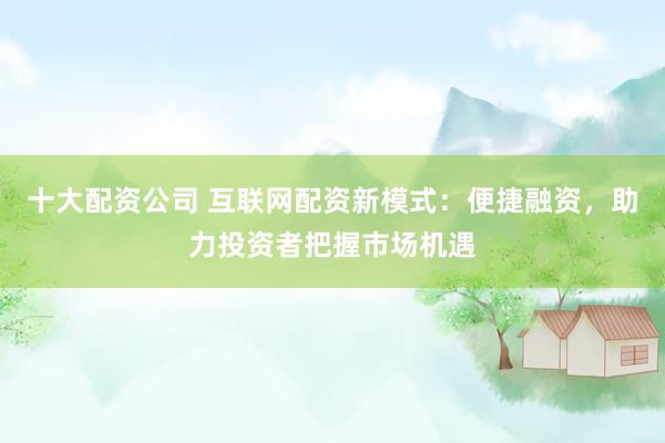 十大配资公司 互联网配资新模式：便捷融资，助力投资者把握市场机遇