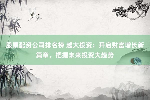 股票配资公司排名榜 越大投资：开启财富增长新篇章，把握未来投资大趋势