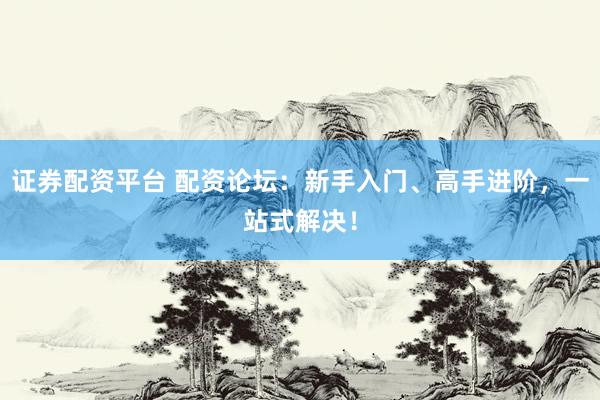 证券配资平台 配资论坛：新手入门、高手进阶，一站式解决！