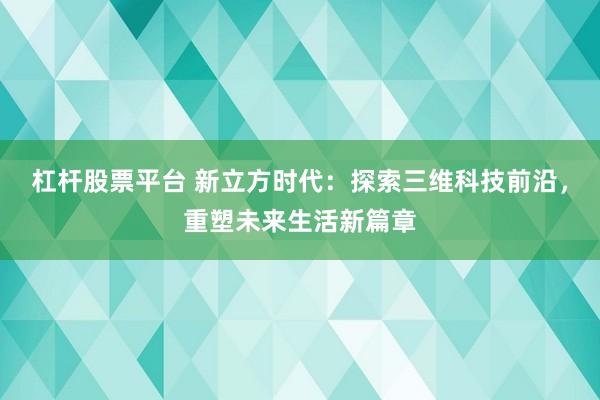 杠杆股票平台 新立方时代：探索三维科技前沿，重塑未来生活新篇章