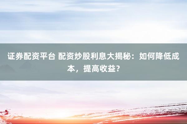 证券配资平台 配资炒股利息大揭秘:如何降低成本,提高收益?