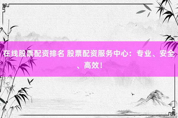 在线股票配资排名 股票配资服务中心：专业、安全、高效！