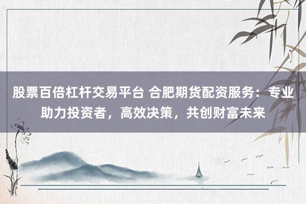股票百倍杠杆交易平台 合肥期货配资服务:专业助力投资者,高效决策,共创财富未来
