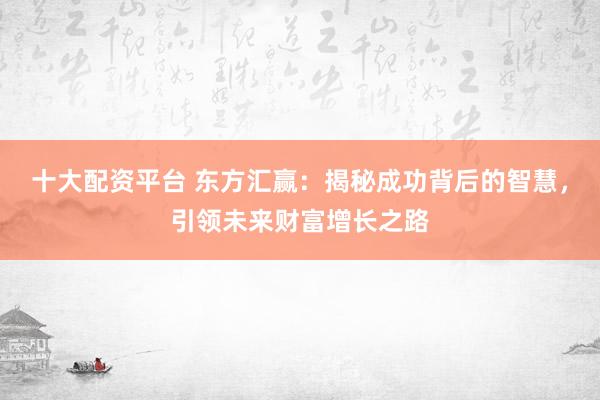 十大配资平台 东方汇赢：揭秘成功背后的智慧，引领未来财富增长之路