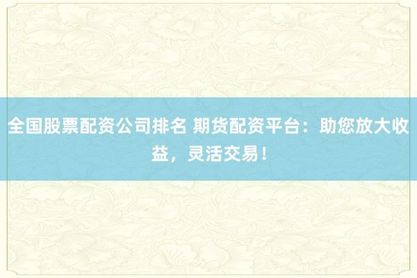 全国股票配资公司排名 期货配资平台：助您放大收益，灵活交易！