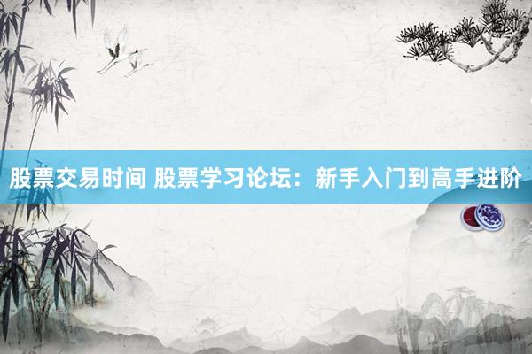 股票交易时间 股票学习论坛:新手入门到高手进阶