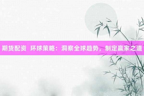 期货配资  环球策略：洞察全球趋势，制定赢家之道