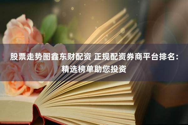 股票走势图鑫东财配资 正规配资券商平台排名：精选榜单助您投资