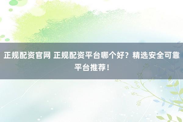 正规配资官网 正规配资平台哪个好？精选安全可靠平台推荐！