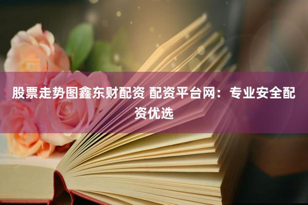 股票走势图鑫东财配资 配资平台网：专业安全配资优选