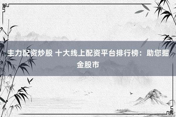 主力配资炒股 十大线上配资平台排行榜：助您掘金股市