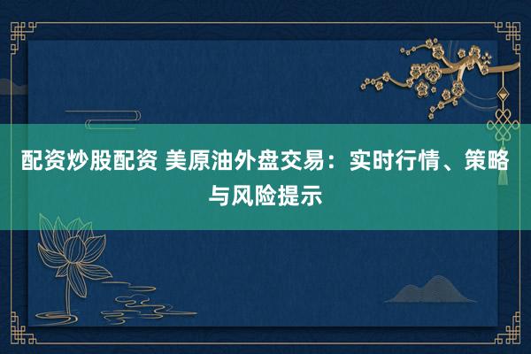 配资炒股配资 美原油外盘交易：实时行情、策略与风险提示