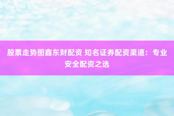 股票走势图鑫东财配资 知名证券配资渠道：专业安全配资之选