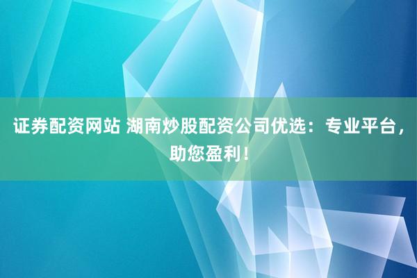 证券配资网站 湖南炒股配资公司优选：专业平台，助您盈利！