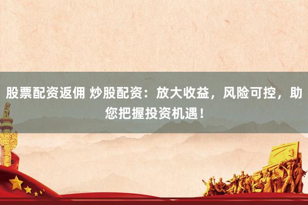 股票配资返佣 炒股配资：放大收益，风险可控，助您把握投资机遇！