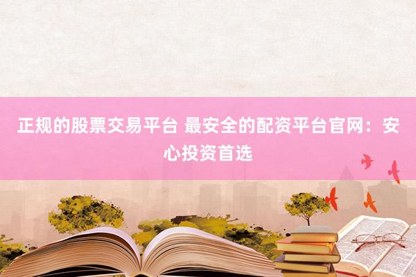 正规的股票交易平台 最安全的配资平台官网:安心投资首选