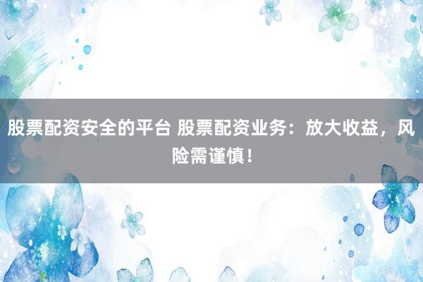 股票配资安全的平台 股票配资业务：放大收益，风险需谨慎！
