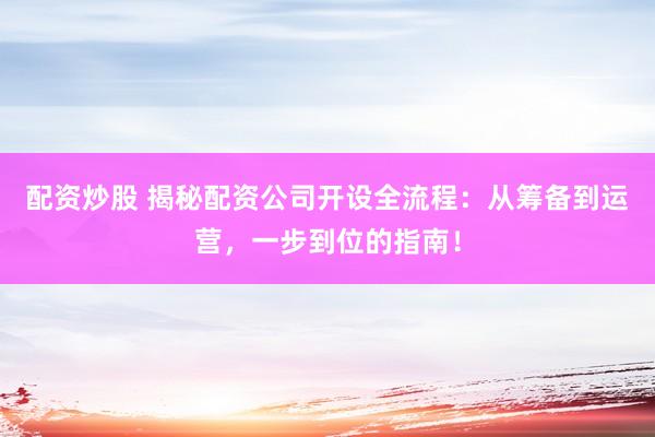 配资炒股 揭秘配资公司开设全流程：从筹备到运营，一步到位的指南！