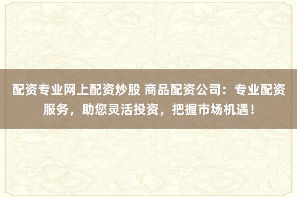 配资专业网上配资炒股 商品配资公司：专业配资服务，助您灵活投资，把握市场机遇！