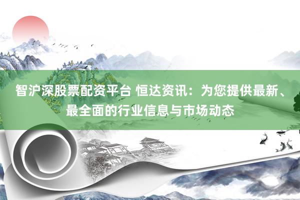 智沪深股票配资平台 恒达资讯：为您提供最新、最全面的行业信息与市场动态