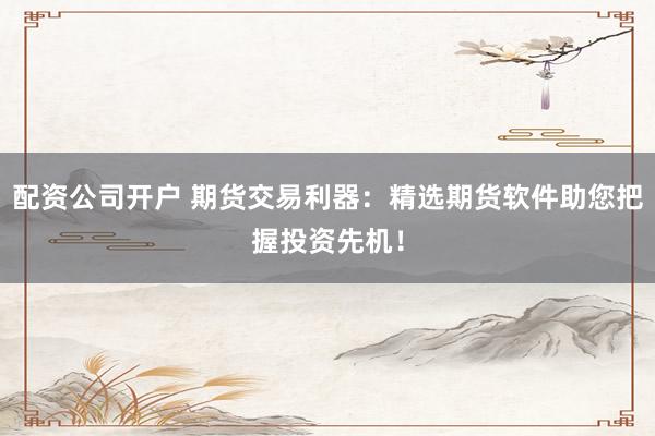 配资公司开户 期货交易利器：精选期货软件助您把握投资先机！