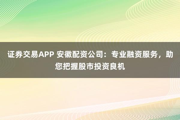 证券交易APP 安徽配资公司：专业融资服务，助您把握股市投资良机