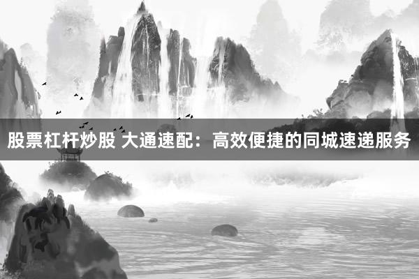股票杠杆炒股 大通速配：高效便捷的同城速递服务