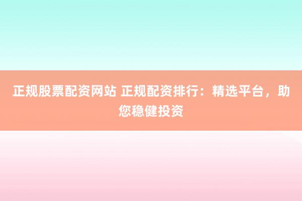 正规股票配资网站 正规配资排行：精选平台，助您稳健投资