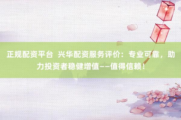 正规配资平台  兴华配资服务评价：专业可靠，助力投资者稳健增值——值得信赖！