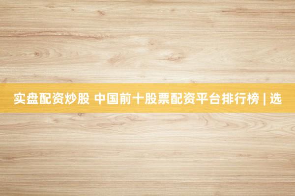 实盘配资炒股 中国前十股票配资平台排行榜 | 选