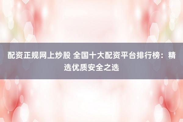 配资正规网上炒股 全国十大配资平台排行榜：精选优质安全之选