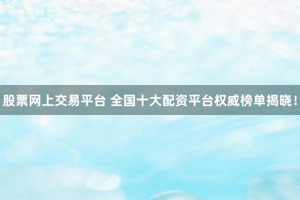 股票网上交易平台 全国十大配资平台权威榜单揭晓！