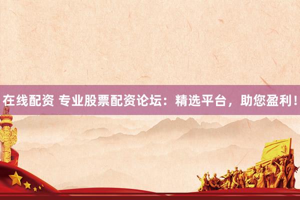 在线配资 专业股票配资论坛：精选平台，助您盈利！