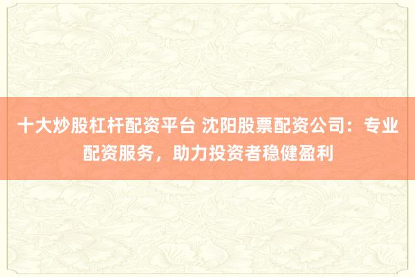 十大炒股杠杆配资平台 沈阳股票配资公司：专业配资服务，助力投资者稳健盈利