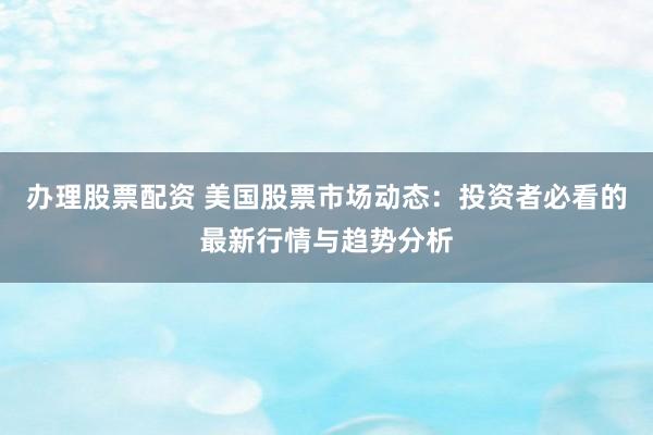 办理股票配资 美国股票市场动态：投资者必看的最新行情与趋势分析