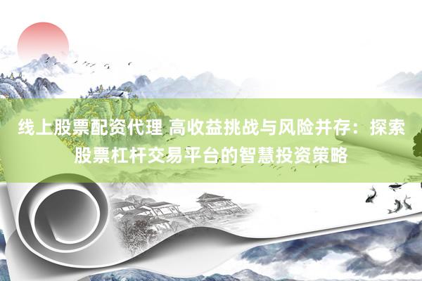 线上股票配资代理 高收益挑战与风险并存：探索股票杠杆交易平台的智慧投资策略