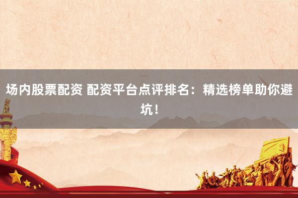 场内股票配资 配资平台点评排名：精选榜单助你避坑！