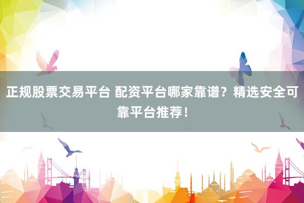正规股票交易平台 配资平台哪家靠谱？精选安全可靠平台推荐！
