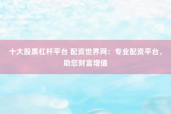 十大股票杠杆平台 配资世界网：专业配资平台，助您财富增值