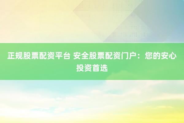 正规股票配资平台 安全股票配资门户：您的安心投资首选