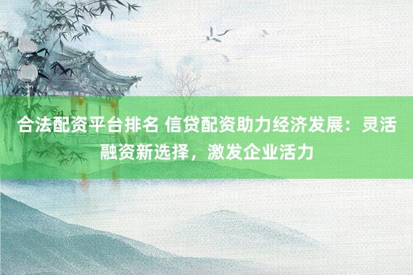 合法配资平台排名 信贷配资助力经济发展：灵活融资新选择，激发企业活力